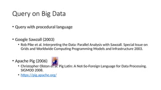 Query on Big Data
• Query with procedural language
• Google Sawzall (2003)
• Rob Pike et al. Interpreting the Data: Parallel Analysis with Sawzall. Special Issue on
Grids and Worldwide Computing Programming Models and Infrastructure 2003.
• Apache Pig (2006)
• Christopher Olston et al. Pig Latin: A Not-So-Foreign Language for Data Processing.
SIGMOD 2008.
• https://pig.apache.org/
 