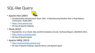 SQL-like Query
• Apache Hive (2007)
• Facebook Data Infrastructure Team. Hive - A Warehousing Solution Over a Map-Reduce
Framework. VLDB 2009.
• https://hive.apache.org/
• On top of Apache Hadoop
• Shark (2012)
• Reynold Xin et al. Shark: SQL and Rich Analytics at Scale. Technical Report. UCB/EECS 2012.
• http://shark.cs.berkeley.edu/
• On top of Apache Spark
• Apache MRQL (2013)
• http://mrql.incubator.apache.org/
• On top of Apache Hadoop, Apache Hama, and Apache Spark
 