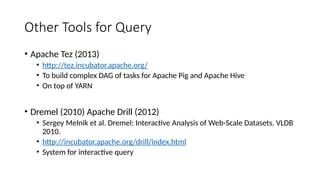 Other Tools for Query
• Apache Tez (2013)
• http://tez.incubator.apache.org/
• To build complex DAG of tasks for Apache Pig and Apache Hive
• On top of YARN
• Dremel (2010) Apache Drill (2012)
• Sergey Melnik et al. Dremel: Interactive Analysis of Web-Scale Datasets. VLDB
2010.
• http://incubator.apache.org/drill/index.html
• System for interactive query
 