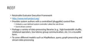 REEF
• Retainable Evaluator Execution Framework
• http://www.reef-project.org/
• Provides system authors with a centralized (pluggable) control flow
• Embeds a user-defined system controller called the Job Driver
• Event driven control
• Package a variety of data-processing libraries (e.g., high-bandwidth shuffle,
relational operators, low-latency group communication, etc.) in a reusable
form.
• To cover different models such as MapReduce, query, graph processing and
stream data processing
 