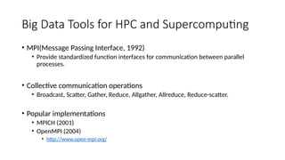 Big Data Tools for HPC and Supercomputing
• MPI(Message Passing Interface, 1992)
• Provide standardized function interfaces for communication between parallel
processes.
• Collective communication operations
• Broadcast, Scatter, Gather, Reduce, Allgather, Allreduce, Reduce-scatter.
• Popular implementations
• MPICH (2001)
• OpenMPI (2004)
• http://www.open-mpi.org/
 