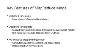Key Features of MapReduce Model
• Designed for clouds
• Large clusters of commodity machines
• Designed for big data
• Support from local disks based distributed file system (GFS / HDFS)
• Disk based intermediate data transfer in Shuffling
• MapReduce programming model
• Computation pattern: Map tasks and Reduce tasks
• Data abstraction: KeyValue pairs
 
