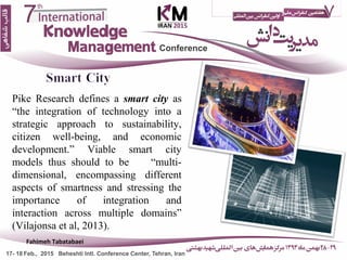 Pike Research defines a smart city as
“the integration of technology into a
strategic approach to sustainability,
citizen well-being, and economic
development.” Viable smart city
models thus should to be “multi-
dimensional, encompassing different
aspects of smartness and stressing the
importance of integration and
interaction across multiple domains”
(Vilajonsa et al, 2013).
13
Fahimeh Tabatabaei
 