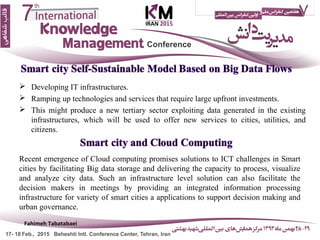  Developing IT infrastructures.
 Ramping up technologies and services that require large upfront investments.
 This might produce a new tertiary sector exploiting data generated in the existing
infrastructures, which will be used to offer new services to cities, utilities, and
citizens.
16
Recent emergence of Cloud computing promises solutions to ICT challenges in Smart
cities by facilitating Big data storage and delivering the capacity to process, visualize
and analyze city data. Such an infrastructure level solution can also facilitate the
decision makers in meetings by providing an integrated information processing
infrastructure for variety of smart cities a applications to support decision making and
urban governance.
Fahimeh Tabatabaei
 