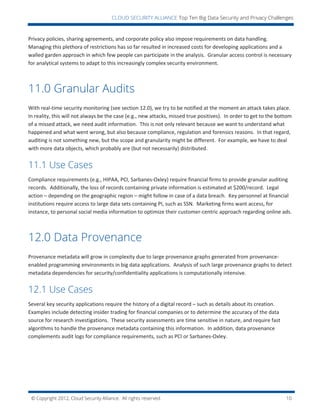 © Copyright 2012, Cloud Security Alliance. All rights reserved. 10
CLOUD SECURITY ALLIANCE Top Ten Big Data Security and Privacy Challenges
Privacy policies, sharing agreements, and corporate policy also impose requirements on data handling.
Managing this plethora of restrictions has so far resulted in increased costs for developing applications and a
walled garden approach in which few people can participate in the analysis. Granular access control is necessary
for analytical systems to adapt to this increasingly complex security environment.
11.0 Granular Audits
With real-time security monitoring (see section 12.0), we try to be notified at the moment an attack takes place.
In reality, this will not always be the case (e.g., new attacks, missed true positives). In order to get to the bottom
of a missed attack, we need audit information. This is not only relevant because we want to understand what
happened and what went wrong, but also because compliance, regulation and forensics reasons. In that regard,
auditing is not something new, but the scope and granularity might be different. For example, we have to deal
with more data objects, which probably are (but not necessarily) distributed.
11.1 Use Cases
Compliance requirements (e.g., HIPAA, PCI, Sarbanes-Oxley) require financial firms to provide granular auditing
records. Additionally, the loss of records containing private information is estimated at $200/record. Legal
action – depending on the geographic region – might follow in case of a data breach. Key personnel at financial
institutions require access to large data sets containing PI, such as SSN. Marketing firms want access, for
instance, to personal social media information to optimize their customer-centric approach regarding online ads.
12.0 Data Provenance
Provenance metadata will grow in complexity due to large provenance graphs generated from provenance-
enabled programming environments in big data applications. Analysis of such large provenance graphs to detect
metadata dependencies for security/confidentiality applications is computationally intensive.
12.1 Use Cases
Several key security applications require the history of a digital record – such as details about its creation.
Examples include detecting insider trading for financial companies or to determine the accuracy of the data
source for research investigations. These security assessments are time sensitive in nature, and require fast
algorithms to handle the provenance metadata containing this information. In addition, data provenance
complements audit logs for compliance requirements, such as PCI or Sarbanes-Oxley.
 