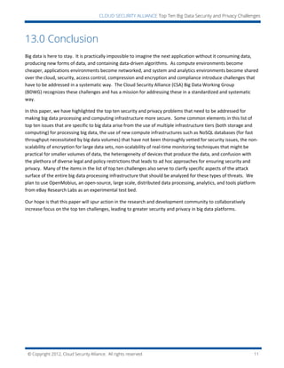 © Copyright 2012, Cloud Security Alliance. All rights reserved. 11
CLOUD SECURITY ALLIANCE Top Ten Big Data Security and Privacy Challenges
13.0 Conclusion
Big data is here to stay. It is practically impossible to imagine the next application without it consuming data,
producing new forms of data, and containing data-driven algorithms. As compute environments become
cheaper, applications environments become networked, and system and analytics environments become shared
over the cloud, security, access control, compression and encryption and compliance introduce challenges that
have to be addressed in a systematic way. The Cloud Security Alliance (CSA) Big Data Working Group
(BDWG) recognizes these challenges and has a mission for addressing these in a standardized and systematic
way.
In this paper, we have highlighted the top ten security and privacy problems that need to be addressed for
making big data processing and computing infrastructure more secure. Some common elements in this list of
top ten issues that are specific to big data arise from the use of multiple infrastructure tiers (both storage and
computing) for processing big data, the use of new compute infrastructures such as NoSQL databases (for fast
throughput necessitated by big data volumes) that have not been thoroughly vetted for security issues, the non-
scalability of encryption for large data sets, non-scalability of real-time monitoring techniques that might be
practical for smaller volumes of data, the heterogeneity of devices that produce the data, and confusion with
the plethora of diverse legal and policy restrictions that leads to ad hoc approaches for ensuring security and
privacy. Many of the items in the list of top ten challenges also serve to clarify specific aspects of the attack
surface of the entire big data processing infrastructure that should be analyzed for these types of threats. We
plan to use OpenMobius, an open-source, large scale, distributed data processing, analytics, and tools platform
from eBay Research Labs as an experimental test bed.
Our hope is that this paper will spur action in the research and development community to collaboratively
increase focus on the top ten challenges, leading to greater security and privacy in big data platforms.
 