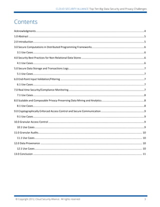 © Copyright 2012, Cloud Security Alliance. All rights reserved. 3
CLOUD SECURITY ALLIANCE Top Ten Big Data Security and Privacy Challenges
Contents
Acknowledgments......................................................................................................................................................4
1.0 Abstract ................................................................................................................................................................5
2.0 Introduction..........................................................................................................................................................5
3.0 Secure Computations in Distributed Programming Frameworks.........................................................................6
3.1 Use Cases..........................................................................................................................................................6
4.0 Security Best Practices for Non-Relational Data Stores .......................................................................................6
4.1 Use Cases..........................................................................................................................................................6
5.0 Secure Data Storage and Transactions Logs.........................................................................................................7
5.1 Use Cases..........................................................................................................................................................7
6.0 End-Point Input Validation/Filtering ....................................................................................................................7
6.1 Use Cases..........................................................................................................................................................7
7.0 Real-time Security/Compliance Monitoring.........................................................................................................7
7.1 Use Cases..........................................................................................................................................................8
8.0 Scalable and Composable Privacy-Preserving Data Mining and Analytics...........................................................8
8.1 Use Cases..........................................................................................................................................................8
9.0 Cryptographically Enforced Access Control and Secure Communication............................................................9
9.1 Use Cases..........................................................................................................................................................9
10.0 Granular Access Control.....................................................................................................................................9
10.1 Use Cases........................................................................................................................................................9
11.0 Granular Audits................................................................................................................................................ 10
11.1 Use Cases..................................................................................................................................................... 10
12.0 Data Provenance ............................................................................................................................................. 10
12.1 Use Cases..................................................................................................................................................... 10
13.0 Conclusion ....................................................................................................................................................... 11
 