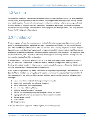 © Copyright 2012, Cloud Security Alliance. All rights reserved. 5
CLOUD SECURITY ALLIANCE Top Ten Big Data Security and Privacy Challenges
1.0 Abstract
Security and privacy issues are magnified by velocity, volume, and variety of big data, such as large-scale cloud
infrastructures, diversity of data sources and formats, streaming nature of data acquisition, and high volume
inter-cloud migration. Therefore, traditional security mechanisms, which are tailored to securing small-scale
static (as opposed to streaming) data, are inadequate. In this paper, we highlight top ten big data-specific
security and privacy challenges. Our expectation from highlighting the challenges is that it will bring renewed
focus on fortifying big data infrastructures.
2.0 Introduction
The term big data refers to the massive amounts of digital information companies and governments collect
about us and our surroundings. Every day, we create 2.5 quintillion bytes of data—so much that 90% of the
data in the world today has been created in the last two years alone. Security and privacy issues are magnified
by velocity, volume, and variety of big data, such as large-scale cloud infrastructures, diversity of data sources
and formats, streaming nature of data acquisition and high volume inter-cloud migration. The use of large scale
cloud infrastructures, with a diversity of software platforms, spread across large networks of computers, also
increases the attack surface of the entire system
Traditional security mechanisms, which are tailored to securing small-scale static (as opposed to streaming)
data, are inadequate. For example, analytics for anomaly detection would generate too many outliers.
Similarly, it is not clear how to retrofit provenance in existing cloud infrastructures. Streaming data demands
ultra-fast response times from security and privacy solutions.
In this paper, we highlight the top ten big data specific security and privacy challenges. We interviewed Cloud
Security Alliance members and surveyed security practitioner-oriented trade journals to draft an initial list of
high-priority security and privacy problems, studied published research, and arrived at the following top ten
challenges:
1. Secure computations in distributed programming frameworks
2. Security best practices for non-relational data stores
3. Secure data storage and transactions logs
4. End-point input validation/filtering
5. Real-time security/compliance monitoring
6. Scalable and composable privacy-preserving data mining and analytics
7. Cryptographically enforced access control and secure communication
8. Granular access control
9. Granular audits
10. Data provenance
In the rest of the paper, we provide brief descriptions and narrate use cases.
 