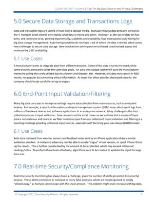 © Copyright 2012, Cloud Security Alliance. All rights reserved. 7
CLOUD SECURITY ALLIANCE Top Ten Big Data Security and Privacy Challenges
5.0 Secure Data Storage and Transactions Logs
Data and transaction logs are stored in multi-tiered storage media. Manually moving data between tiers gives
the IT manager direct control over exactly what data is moved and when. However, as the size of data set has
been, and continues to be, growing exponentially, scalability and availability have necessitated auto-tiering for
big data storage management. Auto-tiering solutions do not keep track of where the data is stored, which poses
new challenges to secure data storage. New mechanisms are imperative to thwart unauthorized access and
maintain the 24/7 availability.
5.1 Use Cases
A manufacturer wants to integrate data from different divisions. Some of this data is rarely retrieved, while
some divisions constantly utilize the same data pools. An auto-tier storage system will save the manufacturer
money by pulling the rarely utilized data to a lower (and cheaper) tier. However, this data may consist in R&D
results, not popular but containing critical information. As lower-tier often provides decreased security, the
company should study carefully tiering strategies.
6.0 End-Point Input Validation/Filtering
Many big data use cases in enterprise settings require data collection from many sources, such as end-point
devices. For example, a security information and event management system (SIEM) may collect event logs from
millions of hardware devices and software applications in an enterprise network. A key challenge in the data
collection process is input validation: how can we trust the data? How can we validate that a source of input
data is not malicious and how can we filter malicious input from our collection? Input validation and filtering is a
daunting challenge posed by untrusted input sources, especially with the bring your own device (BYOD) model.
6.1 Use Cases
Both data retrieved from weather sensors and feedback votes sent by an iPhone application share a similar
validation problem. A motivated adversary may be able to create “rogue” virtual sensors, or spoof iPhone IDs to
rig the results. This is further complicated by the amount of data collected, which may exceed millions of
readings/votes. To perform these tasks effectively, algorithms need to be created to validate the input for large
data sets.
7.0 Real-time Security/Compliance Monitoring
Real-time security monitoring has always been a challenge, given the number of alerts generated by (security)
devices. These alerts (correlated or not) lead to many false positives, which are mostly ignored or simply
“clicked away,” as humans cannot cope with the shear amount. This problem might even increase with big data,
 
