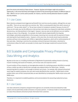 © Copyright 2012, Cloud Security Alliance. All rights reserved. 8
CLOUD SECURITY ALLIANCE Top Ten Big Data Security and Privacy Challenges
given the volume and velocity of data streams. However, big data technologies might also provide an
opportunity, in the sense that these technologies do allow for fast processing and analytics of different types of
data. Which in its turn can be used to provide, for instance, real-time anomaly detection based on scalable
security analytics.
7.1 Use Cases
Most industries and government (agencies) will benefit from real-time security analytics, although the use cases
may differ. There are use cases which are common, like, “Who is accessing which data from which resource at
what time”; “Are we under attack?” or “Do we have a breach of compliance standard C because of action A?”
These are not really new, but the difference is that we have more data at our disposal to make faster and better
decisions (e.g., less false positives) in that regard. However, new use cases can be defined or we can redefine
existing use cases in lieu of big data. For example, the health industry largely benefits from big data
technologies, potentially saving billions to the tax-payer, becoming more accurate with the payment of claims
and reducing the fraud related to claims. However, at the same time, the records stored may be extremely
sensitive and have to be compliant with HIPAA or regional/local regulations, which call for careful protection of
that same data. Detecting in real-time the anomalous retrieval of personal information, intentional or
unintentional, allows the health care provider to timely repair the damage created and to prevent further
misuse.
8.0 Scalable and Composable Privacy-Preserving
Data Mining and Analytics
Big data can be seen as a troubling manifestation of Big Brother by potentially enabling invasions of privacy,
invasive marketing, decreased civil freedoms, and increase state and corporate control.
A recent analysis of how companies are leveraging data analytics for marketing purposes identified an example
of how a retailer was able to identify that a teenager was pregnant before her father knew. Similarly,
anonymizing data for analytics is not enough to maintain user privacy. For example, AOL released anonymized
search logs for academic purposes, but users were easily identified by their searchers. Netflix faced a similar
problem when users of their anonymized data set were identified by correlating their Netflix movie scores with
IMDB scores.
Therefore, it is important to establish guidelines and recommendations for preventing inadvertent privacy
disclosures.
8.1 Use Cases
User data collected by companies and government agencies are constantly mined and analyzed by inside
analysts and also potentially outside contractors or business partners. A malicious insider or untrusted partner
can abuse these datasets and extract private information from customers.
 