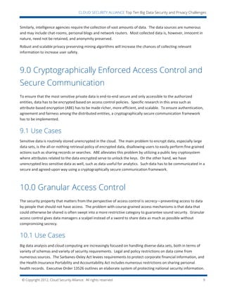 © Copyright 2012, Cloud Security Alliance. All rights reserved. 9
CLOUD SECURITY ALLIANCE Top Ten Big Data Security and Privacy Challenges
Similarly, intelligence agencies require the collection of vast amounts of data. The data sources are numerous
and may include chat-rooms, personal blogs and network routers. Most collected data is, however, innocent in
nature, need not be retained, and anonymity preserved.
Robust and scalable privacy preserving mining algorithms will increase the chances of collecting relevant
information to increase user safety.
9.0 Cryptographically Enforced Access Control and
Secure Communication
To ensure that the most sensitive private data is end-to-end secure and only accessible to the authorized
entities, data has to be encrypted based on access control policies. Specific research in this area such as
attribute-based encryption (ABE) has to be made richer, more efficient, and scalable. To ensure authentication,
agreement and fairness among the distributed entities, a cryptographically secure communication framework
has to be implemented.
9.1 Use Cases
Sensitive data is routinely stored unencrypted in the cloud. The main problem to encrypt data, especially large
data sets, is the all-or-nothing retrieval policy of encrypted data, disallowing users to easily perform fine grained
actions such as sharing records or searches. ABE alleviates this problem by utilizing a public key cryptosystem
where attributes related to the data encrypted serve to unlock the keys. On the other hand, we have
unencrypted less sensitive data as well, such as data useful for analytics. Such data has to be communicated in a
secure and agreed-upon way using a cryptographically secure communication framework.
10.0 Granular Access Control
The security property that matters from the perspective of access control is secrecy—preventing access to data
by people that should not have access. The problem with course-grained access mechanisms is that data that
could otherwise be shared is often swept into a more restrictive category to guarantee sound security. Granular
access control gives data managers a scalpel instead of a sword to share data as much as possible without
compromising secrecy.
10.1 Use Cases
Big data analysis and cloud computing are increasingly focused on handling diverse data sets, both in terms of
variety of schemas and variety of security requirements. Legal and policy restrictions on data come from
numerous sources. The Sarbanes-Oxley Act levees requirements to protect corporate financial information, and
the Health Insurance Portability and Accountability Act includes numerous restrictions on sharing personal
health records. Executive Order 13526 outlines an elaborate system of protecting national security information.
 