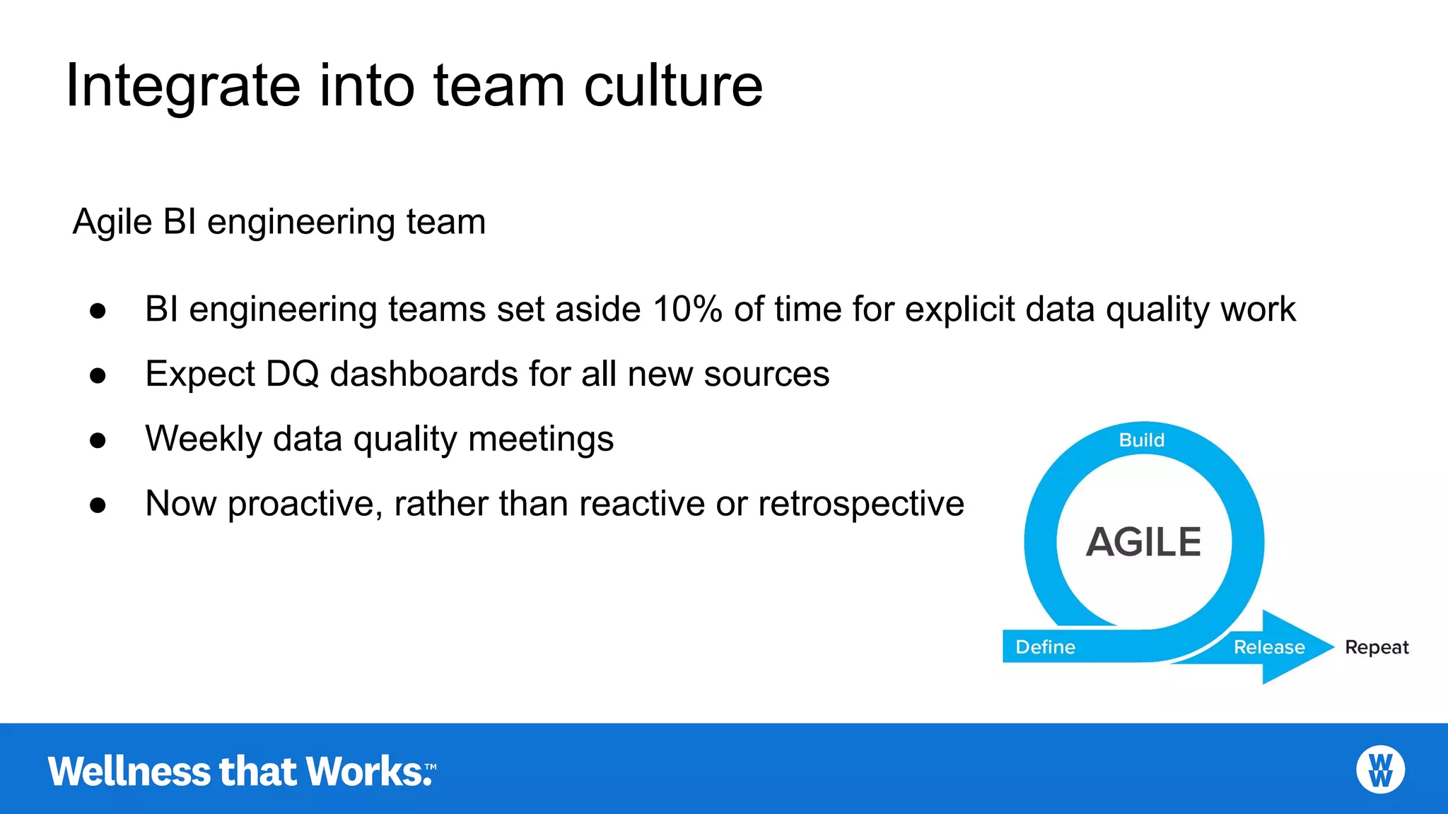 Integrate into team culture
Agile BI engineering team
● BI engineering teams set aside 10% of time for explicit data quality work
● Expect DQ dashboards for all new sources
● Weekly data quality meetings
● Now proactive, rather than reactive or retrospective
 