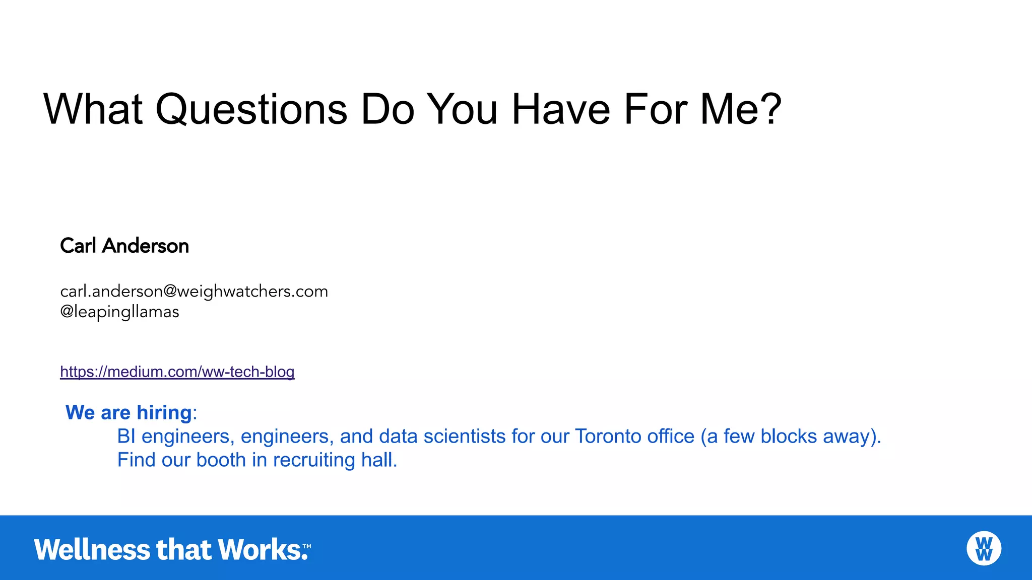 What Questions Do You Have For Me?
Carl Anderson
carl.anderson@weighwatchers.com
@leapingllamas
https://medium.com/ww-tech-blog
We are hiring:
BI engineers, engineers, and data scientists for our Toronto office (a few blocks away).
Find our booth in recruiting hall.
 