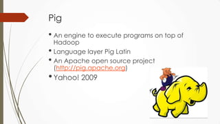 Pig
• An engine to execute programs on top of
Hadoop
• Language layer Pig Latin
• An Apache open source project
(http://pig.apache.org)
•Yahoo! 2009
 