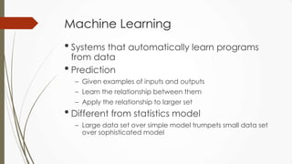 Machine Learning
• Systems that automatically learn programs
from data
• Prediction
– Given examples of inputs and outputs
– Learn the relationship between them
– Apply the relationship to larger set
• Different from statistics model
– Large data set over simple model trumpets small data set
over sophisticated model
 