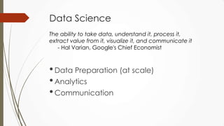 Data Science
•Data Preparation (at scale)
•Analytics
•Communication
The ability to take data, understand it, process it,
extract value from it, visualize it, and communicate it
- Hal Varian, Google's Chief Economist
 
