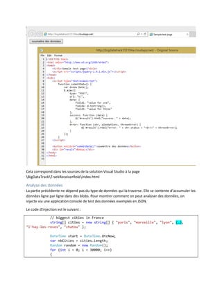 Cela correspond dans les sources de la solution Visual Studio à la page
BigDataTrackTrackReceiverRoleIndex.html

Analyse des données
La partie précédente ne dépend pas du type de données qui la traverse. Elle se contente d’accumuler les
données ligne par ligne dans des blobs. Pour montrer comment on peut analyser des données, on
injecte via une application console de test des données exemples en JSON.
Le code d’injection est le suivant :
// biggest cities in France
string[] cities = new string[] { "paris", "marseille", "lyon", (…),
"l'hay-les-roses", "chatou" };
DateTime start = DateTime.UtcNow;
var nbCities = cities.Length;
Random random = new Random();
for (int i = 0; i < 30000; i++)
{

 