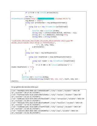 if (i % 50 == 0) Console.WriteLine(i);
var req =
HttpWebRequest.Create("http://bigdatatrack131104a.cloudapp.net/t/");
req.Method = "POST";
using (var writeStream = req.GetRequestStream())
{
using (var w = new StreamWriter(writeStream))
{
DateTime now = DateTime.UtcNow;
string city = cities[random.Next(0, nbCities - 1)];
string id = Guid.NewGuid().ToString("D");
string data = string.Format(
"{{{0}id{0}:{0}{1}{0},{0}city{0}:{0}{2}{0},{0}utcdate{0}:{0}{3:yyyy-MMdd}{0},{0}utctime{0}:{0}{3:HH:mm:ss.fffffff}{0}}}",
""", id, city, now);
w.Write(data);
}
}
using (var resp = req.GetResponse())
{
using (var respStream = resp.GetResponseStream())
{
using (var reader = new StreamReader(respStream))
{
if (i % 500 == 0) Console.WriteLine("[" +
reader.ReadToEnd() + "]");
}
}
}
}
DateTime end = DateTime.UtcNow;
Console.WriteLine(string.Format("{0}, {1}, {2}", start, end, end start));

Ce qui génère des données telles que :
{"id":"49ed9029-d5f9-460b-adc7-9d9b4501da8f","city":"reims","utcdate":"2013-1031","utctime":"20:57:28.7517644"}
{"id":"f1efefa4-6a5e-4c24-afa0-6f8e7225d41c","city":"toulon","utcdate":"2013-1031","utctime":"21:12:11.7517644"}
{"id":"6140ced2-1dc4-45f9-b9b2-8f3f4ea7de07","city":"versailles","utcdate":"2013-1031","utctime":"22:09:57.7517644"}
{"id":"3951a13e-f5f1-4aa7-bc98-d0c67ea00ae0","city":"houilles","utcdate":"2013-1031","utctime":"22:56:36.7517644"}
{"id":"7cdbb9a0-ee9c-423d-bd89-173ae9f272e0","city":"poissy","utcdate":"2013-1031","utctime":"23:49:10.7517644"}
{"id":"7eddc671-d814-4824-b0dc-ee320188b5ac","city":"pau","utcdate":"2013-1031","utctime":"23:56:38.7517644"}

 