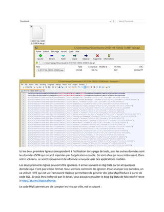 Ici les deux première lignes correspondent à l’utilisation de la page de tests, puis les autres données sont
les données JSON qui ont été injectées par l’application console. Ce sont elles qui nous intéressent. Dans
notre scénario, ce sont typiquement des données envoyées par des applications mobiles.
Les deux premières lignes peuvent être ignorées. Il arrive souvent en Big Data qu’on ait quelques
données qui n’ont pas le bon format. Nous verrons comment les ignorer. Pour analyser ces données, on
va utiliser HIVE qui est un Framework Hadoop permettant de générer des jobs Map/Reduce à partir de
code SQL. Si vous êtes intéressé par le détail, vous pouvez consulter le blog Big Data de Microsoft France
à http://aka.ms/bigdatafrance.
Le code HIVE permettant de compter les hits par ville, est le suivant :

 