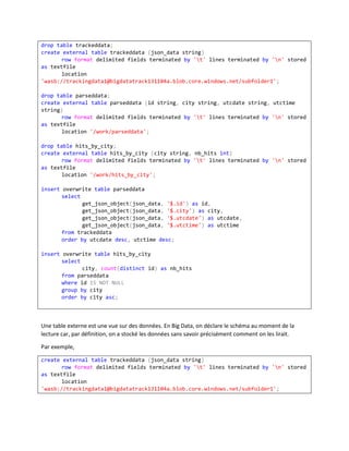 drop table trackeddata;
create external table trackeddata (json_data string)
row format delimited fields terminated by 't' lines terminated by 'n' stored
as textfile
location
'wasb://trackingdata1@bigdatatrack131104a.blob.core.windows.net/subfolder1';
drop table parseddata;
create external table parseddata (id string, city string, utcdate string, utctime
string)
row format delimited fields terminated by 't' lines terminated by 'n' stored
as textfile
location '/work/parseddata';
drop table hits_by_city;
create external table hits_by_city (city string, nb_hits int)
row format delimited fields terminated by 't' lines terminated by 'n' stored
as textfile
location '/work/hits_by_city';
insert overwrite table parseddata
select
get_json_object(json_data, '$.id') as id,
get_json_object(json_data, '$.city') as city,
get_json_object(json_data, '$.utcdate') as utcdate,
get_json_object(json_data, '$.utctime') as utctime
from trackeddata
order by utcdate desc, utctime desc;
insert overwrite table hits_by_city
select
city, count(distinct id) as nb_hits
from parseddata
where id IS NOT NULL
group by city
order by city asc;

Une table externe est une vue sur des données. En Big Data, on déclare le schéma au moment de la
lecture car, par définition, on a stocké les données sans savoir précisément comment on les lirait.
Par exemple,
create external table trackeddata (json_data string)
row format delimited fields terminated by 't' lines terminated by 'n' stored
as textfile
location
'wasb://trackingdata1@bigdatatrack131104a.blob.core.windows.net/subfolder1';

 