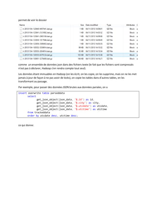 permet de voir le dossier

comme un ensemble de données json dans des fichiers texte (le fait que les fichiers sont compressés
n’est pas à déclarer, Hadoop s’en rendra compte tout seul).
Les données étant immuables en Hadoop (on les écrit, on les copie, on les supprime, mais on ne les met
jamais à jour de façon à ne pas avoir de locks), on copie les tables dans d’autres tables, en les
transformant au passage.
Par exemple, pour passer des données JSON brutes aux données parsées, on a
insert overwrite table parseddata
select
get_json_object(json_data, '$.id') as id,
get_json_object(json_data, '$.city') as city,
get_json_object(json_data, '$.utcdate') as utcdate,
get_json_object(json_data, '$.utctime') as utctime
from trackeddata
order by utcdate desc, utctime desc;

ce qui donne:

 
