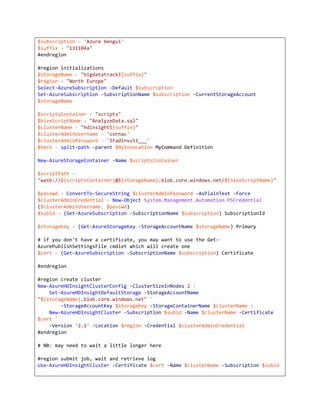 $subscription = 'Azure bengui'
$suffix = "131104a"
#endregion
#region initializations
$storageName = "bigdatatrack${suffix}"
$region = "North Europe"
Select-AzureSubscription -Default $subscription
Set-AzureSubscription -SubscriptionName $subscription -CurrentStorageAccount
$storageName
$scriptsContainer = "scripts"
$hiveScriptName = "AnalyzeData.sql"
$clusterName = "hdinsight${suffix}"
$clusterAdminUsername = 'cornac'
$clusterAdminPassword = 'IFadlnvu51___'
$here = split-path -parent $MyInvocation.MyCommand.Definition
New-AzureStorageContainer -Name $scriptsContainer
$scriptPath =
"wasb://${scriptsContainer}@${storageName}.blob.core.windows.net/${hiveScriptName}"
$passwd = ConvertTo-SecureString $clusterAdminPassword -AsPlainText -Force
$clusterAdminCredential = New-Object System.Management.Automation.PSCredential
($clusterAdminUsername, $passwd)
$subid = (Get-AzureSubscription -SubscriptionName $subscription).SubscriptionId
$storageKey = (Get-AzureStorageKey -StorageAccountName $storageName).Primary
# if you don't have a certificate, you may want to use the GetAzurePublishSettingsFile cmdlet which will create one
$cert = (Get-AzureSubscription -SubscriptionName $subscription).Certificate
#endregion
#region create cluster
New-AzureHDInsightClusterConfig -ClusterSizeInNodes 2 |
Set-AzureHDInsightDefaultStorage -StorageAccountName
"${storageName}.blob.core.windows.net" `
-StorageAccountKey $storageKey -StorageContainerName $clusterName |
New-AzureHDInsightCluster -Subscription $subid -Name $clusterName -Certificate
$cert `
-Version '2.1' -Location $region -Credential $clusterAdminCredential
#endregion
# NB: may need to wait a little longer here
#region submit job, wait and retrieve log
Use-AzureHDInsightCluster -Certificate $cert -Name $clusterName -Subscription $subid

 