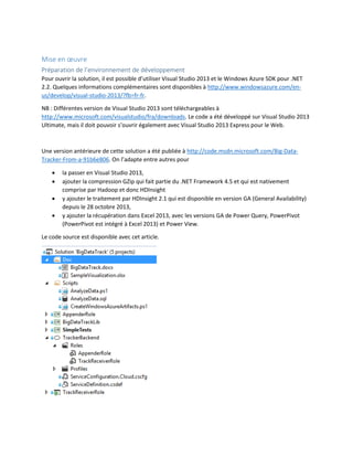 Mise en œuvre
Préparation de l’environnement de développement
Pour ouvrir la solution, il est possible d’utiliser Visual Studio 2013 et le Windows Azure SDK pour .NET
2.2. Quelques informations complémentaires sont disponibles à http://www.windowsazure.com/enus/develop/visual-studio-2013/?fb=fr-fr.
NB : Différentes version de Visual Studio 2013 sont téléchargeables à
http://www.microsoft.com/visualstudio/fra/downloads. Le code a été développé sur Visual Studio 2013
Ultimate, mais il doit pouvoir s’ouvrir également avec Visual Studio 2013 Express pour le Web.

Une version antérieure de cette solution a été publiée à http://code.msdn.microsoft.com/Big-DataTracker-From-a-91b6e806. On l’adapte entre autres pour





la passer en Visual Studio 2013,
ajouter la compression GZip qui fait partie du .NET Framework 4.5 et qui est nativement
comprise par Hadoop et donc HDInsight
y ajouter le traitement par HDInsight 2.1 qui est disponible en version GA (General Availability)
depuis le 28 octobre 2013,
y ajouter la récupération dans Excel 2013, avec les versions GA de Power Query, PowerPivot
(PowerPivot est intégré à Excel 2013) et Power View.

Le code source est disponible avec cet article.

 