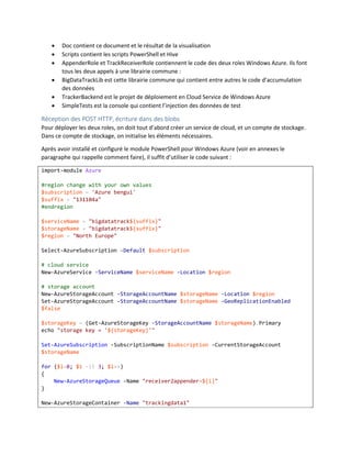 






Doc contient ce document et le résultat de la visualisation
Scripts contient les scripts PowerShell et Hive
AppenderRole et TrackReceiverRole contiennent le code des deux roles Windows Azure. Ils font
tous les deux appels à une librairie commune :
BigDataTrackLib est cette librairie commune qui contient entre autres le code d’accumulation
des données
TrackerBackend est le projet de déploiement en Cloud Service de Windows Azure
SimpleTests est la console qui contient l’injection des données de test

Réception des POST HTTP, écriture dans des blobs
Pour déployer les deux roles, on doit tout d’abord créer un service de cloud, et un compte de stockage.
Dans ce compte de stockage, on initialise les éléments nécessaires.
Après avoir installé et configuré le module PowerShell pour Windows Azure (voir en annexes le
paragraphe qui rappelle comment faire), il suffit d’utiliser le code suivant :
import-module Azure
#region change with your own values
$subscription = 'Azure bengui'
$suffix = "131104a"
#endregion
$serviceName = "bigdatatrack${suffix}"
$storageName = "bigdatatrack${suffix}"
$region = "North Europe"
Select-AzureSubscription -Default $subscription
# cloud service
New-AzureService -ServiceName $serviceName -Location $region
# storage account
New-AzureStorageAccount -StorageAccountName $storageName -Location $region
Set-AzureStorageAccount -StorageAccountName $storageName -GeoReplicationEnabled
$false
$storageKey = (Get-AzureStorageKey -StorageAccountName $storageName).Primary
echo "storage key = '${storageKey}'"
Set-AzureSubscription -SubscriptionName $subscription -CurrentStorageAccount
$storageName
for ($i=0; $i -lt 3; $i++)
{
New-AzureStorageQueue -Name "receiver2appender-${i}"
}
New-AzureStorageContainer -Name "trackingdata1"

 