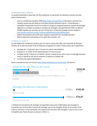 Améliorations de la solution
La solution présentée ici peut bien sûr être améliorée. En particulier les éléments suivants sont des
pistes intéressantes :
-

-

prise en compte des requêtes CORS (http://www.w3.org/TR/cors/) de façon à autoriser les
requêtes venant de sites Web qui sont dans d’autres domaines que le « Track Receiver ».
Possibilité d’augmenter encore la montée en charge en proposant plusieurs queues de stockage
(déjà pris en compte) sur plusieurs comptes de stockages. Cela permettrait d’aller au-delà de
20 000 requêtes par seconde, qui est la limite d’un compte de stockage comme indiqué à
http://msdn.microsoft.com/en-us/library/windowsazure/dn249410.aspx).
Gestion de partitions dans HIVE pour analyser uniquement les nouvelles données
Mise en place de l’autoscaling sur les web role et worker role

Combien ça coûte ?
Le coût dépend du nombre de serveurs que l’on met au niveau des rôles, de la quantité de données
stockée, de la taille du cluster et de la fréquence à laquelle on l’utilise. Prenons donc pour hypothèses :





Stockage de 1 To glissant, plus 1 To pour les calculs intermédiaires
Analyse sur un cluster de 10 nœuds pendant 1 h tous les jours
Un Web role de 4 nœuds et un Worker role de 4 nœuds le jour (12 h / jour), et passage des deux
roles à 2 nœuds la nuit soit en moyenne 3 nœuds sur chaque role
Le niveau de support développeur

Dans la calculatrice que l’on trouve à http://www.windowsazure.com/pricing, cela donne :

1 milliards de transactions de stockage correspondent à peu près à 500 millions de messages (1
transaction par écriture dans la queue de stockage, puis on les récupère 32 par 32 et ensuite on les
traite en volume). Ici cela représente une moyenne d’à peu près 190 messages / s jour et nuit, ce qui
n’empêche pas d’avoir des pics à plusieurs milliers / s.

 