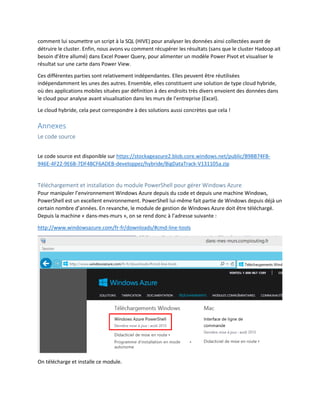 comment lui soumettre un script à la SQL (HIVE) pour analyser les données ainsi collectées avant de
détruire le cluster. Enfin, nous avons vu comment récupérer les résultats (sans que le cluster Hadoop ait
besoin d’être allumé) dans Excel Power Query, pour alimenter un modèle Power Pivot et visualiser le
résultat sur une carte dans Power View.
Ces différentes parties sont relativement indépendantes. Elles peuvent être réutilisées
indépendamment les unes des autres. Ensemble, elles constituent une solution de type cloud hybride,
où des applications mobiles situées par définition à des endroits très divers envoient des données dans
le cloud pour analyse avant visualisation dans les murs de l’entreprise (Excel).
Le cloud hybride, cela peut correspondre à des solutions aussi concrètes que cela !

Annexes
Le code source
Le code source est disponible sur https://stockageazure2.blob.core.windows.net/public/B9BB74FB946E-4F22-9E6B-7DF4BCF6ADEB-developpez/hybride/BigDataTrack-V131105a.zip

Téléchargement et installation du module PowerShell pour gérer Windows Azure
Pour manipuler l’environnement Windows Azure depuis du code et depuis une machine Windows,
PowerShell est un excellent environnement. PowerShell lui-même fait partie de Windows depuis déjà un
certain nombre d’années. En revanche, le module de gestion de Windows Azure doit être téléchargé.
Depuis la machine « dans-mes-murs », on se rend donc à l’adresse suivante :
http://www.windowsazure.com/fr-fr/downloads/#cmd-line-tools

On télécharge et installe ce module.

 