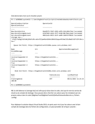 Cela donne dans mon cas le résultat suivant:
PS C:WINDOWSsystem32> C:devBigDataTrackScriptsCreateWindowsAzureArtifacts.ps1
OperationDescription
OperationId
OperationStatus
------------------------------------------New-AzureService
bbed9575-f647-2492-a9f6-2b3c464c7ba2 Succeeded
New-AzureStorageAccount
61567469-6426-2577-b248-88c70a1cdae4 Succeeded
Set-AzureStorageAccount
48b11e16-8413-2e3f-ae09-2d647e7982d1 Succeeded
storage key =
'iTBjE/YaGqg7sG5tWbjX9ePu3Rc+aKxrPZJpmd9onG9d4sS0kbV2UqqunRF64wClDtoMw0/k5DTiOYt3N+L+
tw=='
Queue End Point: https://bigdatatrack131104a.queue.core.windows.net/
Name
EncodeMessage
--------------receiver2appender-0
True
receiver2appender-1
True
receiver2appender-2
True

Uri

ApproximateMessageCount

---

-----------------------

-

https://bigdatatrack1311...
https://bigdatatrack1311...
https://bigdatatrack1311...

Blob End Point: https://bigdatatrack131104a.blob.core.windows.net/
Name
---trackingdata1
+00:00

PublicAccess
-----------Off

LastModified
-----------04/11/2013 11:25:25

PS C:WINDOWSsystem32>

NB: la clef obtenue ici (storage key) est celle que je laisse dans le code, ainsi que le nom du service de
cloud ou du compte de stockage. Vous pouvez donc chercher ces valeurs pour les remplacer par vos
propres valeurs dans le code (BigDataTrackBigDataTrackLibDefaultValuesAndSecrets.cs, fichiers
.config).

Pour déployer la solution depuis Visual Studio 2013, et après avoir mis à jour les valeurs avec le bon
compte de stockage dans les fichiers de configuration, on peut procéder de la façon suivante :

 