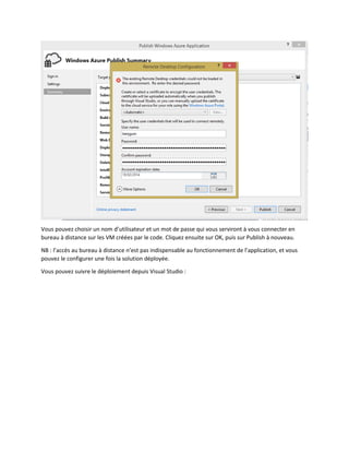 Vous pouvez choisir un nom d’utilisateur et un mot de passe qui vous serviront à vous connecter en
bureau à distance sur les VM créées par le code. Cliquez ensuite sur OK, puis sur Publish à nouveau.
NB : l’accès au bureau à distance n’est pas indispensable au fonctionnement de l’application, et vous
pouvez le configurer une fois la solution déployée.
Vous pouvez suivre le déploiement depuis Visual Studio :

 
