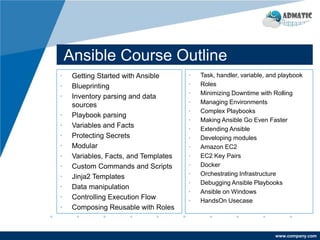 www.company.com
Ansible Course Outline
• Getting Started with Ansible
• Blueprinting
• Inventory parsing and data
sources
• Playbook parsing
• Variables and Facts
• Protecting Secrets
• Modular
• Variables, Facts, and Templates
• Custom Commands and Scripts
• Jinja2 Templates
• Data manipulation
• Controlling Execution Flow
• Composing Reusable with Roles
• Task, handler, variable, and playbook
• Roles
• Minimizing Downtime with Rolling
• Managing Environments
• Complex Playbooks
• Making Ansible Go Even Faster
• Extending Ansible
• Developing modules
• Amazon EC2
• EC2 Key Pairs
• Docker
• Orchestrating Infrastructure
• Debugging Ansible Playbooks
• Ansible on Windows
• HandsOn Usecase
 