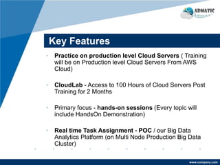 www.company.com
Key Features
• Practice on production level Cloud Servers ( Training
will be on Production level Cloud Servers From AWS
Cloud)
• CloudLab - Access to 100 Hours of Cloud Servers Post
Training for 2 Months
• Primary focus - hands-on sessions (Every topic will
include HandsOn Demonstration)
• Real time Task Assignment - POC / our Big Data
Analytics Platform (on Multi Node Production Big Data
Cluster)
 