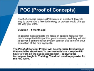 www.company.com
POC (Proof of Concepts)
Proof-of-concept projects (POCs) are an excellent, low-risk,
way to prove how a new technology or process could change
the way you work.
Duration – 1 month apx
In general these projects will focus on specific features with
maximum potential impact for your business, and they will aim
to deliver a demonstration system you can use to inform your
evaluation of the new concepts.
The Proof of Concept Project will be enterprise level project,
that would be showcased in our research labs - so you will
have to work on the suggested Domain - applying the
techniques taught in Training. You don't need to pay extra for
the PoC work.
 