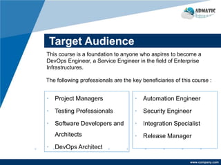 www.company.com
Target Audience
• Project Managers
• Testing Professionals
• Software Developers and
Architects
• DevOps Architect
• Automation Engineer
• Security Engineer
• Integration Specialist
• Release Manager
This course is a foundation to anyone who aspires to become a
DevOps Engineer, a Service Engineer in the field of Enterprise
Infrastructures.
The following professionals are the key beneficiaries of this course :
 