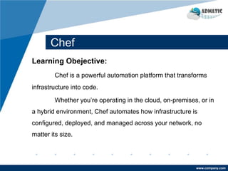 www.company.com
Chef
Learning Obejective:
Chef is a powerful automation platform that transforms
infrastructure into code.
Whether you’re operating in the cloud, on-premises, or in
a hybrid environment, Chef automates how infrastructure is
configured, deployed, and managed across your network, no
matter its size.
 