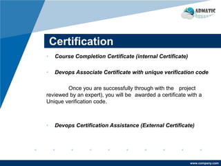 www.company.com
Certification
• Course Completion Certificate (internal Certificate)
• Devops Associate Certificate with unique verification code
Once you are successfully through with the project
reviewed by an expert), you will be awarded a certificate with a
Unique verification code.
• Devops Certification Assistance (External Certificate)
 