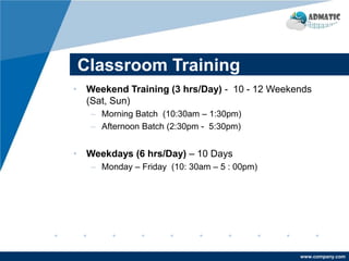 www.company.com
Classroom Training
• Weekend Training (3 hrs/Day) - 10 - 12 Weekends
(Sat, Sun)
– Morning Batch (10:30am – 1:30pm)
– Afternoon Batch (2:30pm - 5:30pm)
• Weekdays (6 hrs/Day) – 10 Days
– Monday – Friday (10: 30am – 5 : 00pm)
 
