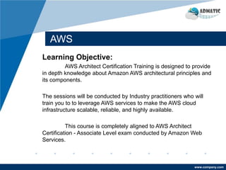 www.company.com
AWS
Learning Objective:
AWS Architect Certification Training is designed to provide
in depth knowledge about Amazon AWS architectural principles and
its components.
The sessions will be conducted by Industry practitioners who will
train you to to leverage AWS services to make the AWS cloud
infrastructure scalable, reliable, and highly available.
This course is completely aligned to AWS Architect
Certification - Associate Level exam conducted by Amazon Web
Services.
 