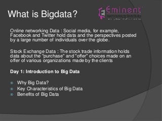 What is Bigdata?
Online networking Data : Social media, for example,
Facebook and Twitter hold data and the perspectives posted
by a large number of individuals over the globe.
Stock Exchange Data : The stock trade information holds
data about the "purchase" and "offer" choices made on an
offer of various organizations made by the clients
Day 1: Introduction to Big Data
 Why Big Data?
 Key Characteristics of Big Data
 Benefits of Big Data
 