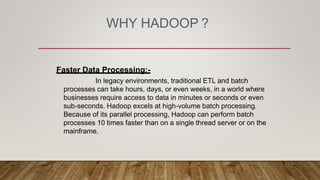 WHY HADOOP ?
Faster Data Processing:-
In legacy environments, traditional ETL and batch
processes can take hours, days, or even weeks, in a world where
businesses require access to data in minutes or seconds or even
sub-seconds. Hadoop excels at high-volume batch processing.
Because of its parallel processing, Hadoop can perform batch
processes 10 times faster than on a single thread server or on the
mainframe.
 