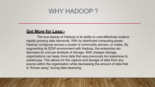 WHY HADOOP ?
Get More for Less:-
The true beauty of Hadoop is its ability to cost-effectively scale to
rapidly growing data demands. With its distributed computing power,
Hadoop configures across a cluster of commodity servers, or nodes. By
augmenting its EDW environment with Hadoop, the enterprise can
decrease its cost per terabyte of storage. With cheaper storage,
organizations can keep more data that was previously too expensive to
warehouse. This allows for the capture and storage of data from any
source within the organization while decreasing the amount of data that
is “thrown away” during data cleansing.
 