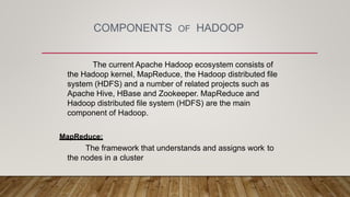 COMPONENTS OF HADOOP
The current Apache Hadoop ecosystem consists of
the Hadoop kernel, MapReduce, the Hadoop distributed file
system (HDFS) and a number of related projects such as
Apache Hive, HBase and Zookeeper. MapReduce and
Hadoop distributed file system (HDFS) are the main
component of Hadoop.
MapReduce:
The framework that understands and assigns work to
the nodes in a cluster
 