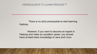 PREREQUISITE TO LEARN HADOOP ?
There is no strict prerequisite to start learning
Hadoop.
However, if you want to become an expert in
Hadoop and make an excellent career, you should
have at least basic knowledge of Java and Linux
 