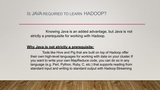 IS JAVAREQUIRED TO LEARN HADOOP?
Knowing Java is an added advantage, but Java is not
strictly a prerequisite for working with Hadoop.
Why Java is not strictly a prerequisite:
Tools like Hive and Pig that are built on top of Hadoop offer
their own high-level languages for working with data on your cluster.If
you want to write your own MapReduce code, you can do so in any
language (e.g. Perl, Python, Ruby, C, etc.) that supports reading from
standard input and writing to standard output with Hadoop Streaming
 