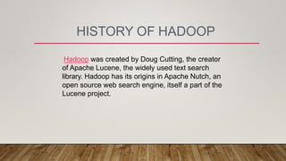 HISTORY OF HADOOP
Hadoop was created by Doug Cutting, the creator
of Apache Lucene, the widely used text search
library. Hadoop has its origins in Apache Nutch, an
open source web search engine, itself a part of the
Lucene project.
 