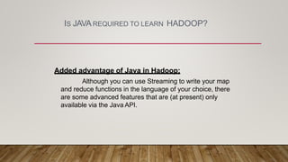 IS JAVAREQUIRED TO LEARN HADOOP?
Added advantage of Java in Hadoop:
Although you can use Streaming to write your map
and reduce functions in the language of your choice, there
are some advanced features that are (at present) only
available via the Java API.
 