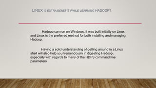 LINUX IS EXTRA BENEFIT WHILE LEARNING HADOOP?
Hadoop can run on Windows, it was built initially on Linux
and Linux is the preferred method for both installing and managing
Hadoop.
Having a solid understanding of getting around in a Linux
shell will also help you tremendously in digesting Hadoop,
especially with regards to many of the HDFS command line
parameters
 