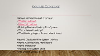 COURSE CONTENT
Hadoop Introduction and Overview:
• What is Hadoop?
• History of Hadoop
• Building Blocks – Hadoop Eco-System
• Who is behind Hadoop?
• What Hadoop is good for and what it is not
Hadoop Distributed File System (HDFS):
• HDFS Overview and Architecture
• HDFS Installation
• Hadoop File System Shell
• File System Java API
 